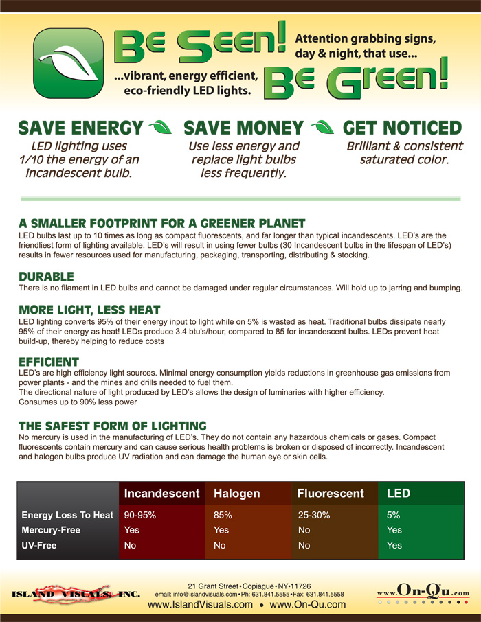 SAVE ENERGY SAVE MONEY GET NOTICED 
LED lighting uses 1/10 the energy of an incandescent bulb. 
Use less energy and replace light bulbs less frequently. 
Get brilliant & consistent saturated color. 
A SMALLER FOOTPRINT FOR A GREENER PLANET 
LED bulbs last up to 10 times as long as compact fluorescents, and far longer than typical incandescent. LEDs are the Earth Friendliest form of lighting available. LED’s will result in using fewer bulbs (30 Incandescent bulbs in the lifespan of LED’s) results in fewer resources used for manufacturing, packaging, transporting, distributing & stocking. 
DURABLE 
There is no filament in LED bulbs and they cannot be damaged under regular circumstances. LED boards will hold up to jarring and bumping. 
MORE LIGHT, LESS HEAT 
LED lighting converts 95% of their energy input to light while only 5% is wasted as heat. 
Traditional bulbs dissipate nearly 95% of their energy as heat! 
LEDs produce 3.4 btu /hour, compared to 85 btu/hour for incandescent bulbs. LEDs prevent heat build-up, thereby helping to reduce costs.
EFFICIENT 
LED’s are high efficiency light sources. Minimal energy consumption yields reductions in greenhouse gas emissions from 
power plants - and the mines and drills needed to fuel them. 
The directional nature of light produced by LED’s allows the design of luminaries with higher efficiency. 
Consumes up to 90% less power 
THE SAFEST FORM OF LIGHTING 
No mercury is used in the manufacturing of LED’s. They do not contain any hazardous chemicals or gases. Compact fluorescents contain mercury and can cause serious health problems is broken or disposed of incorrectly. Incandescent and halogen bulbs produce UV radiation and can damage the human eye or skin cells. 
Incandescent 
Halogen 
Fluorescent 
LED 
	Incandescent	Halogen	Fluorescent	LED
Energy Loss To Heat	90-95%	85%	25-30%	5%
Mercury Free	Yes	Yes	No	Yes
UV Free	No	No	No	Yes


